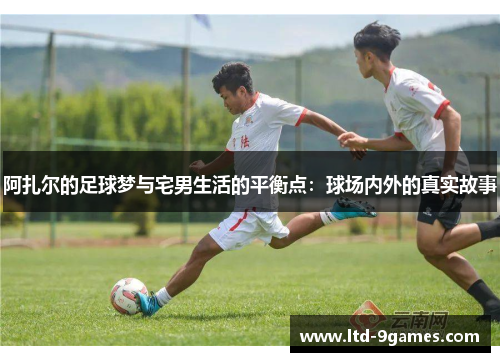 阿扎尔的足球梦与宅男生活的平衡点:球场内外的真实故事 阿扎尔的足球梦与宅男生活的平衡点:球场内外的真实故事