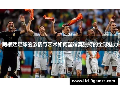 阿根廷足球的激情与艺术如何塑造其独特的全球魅力